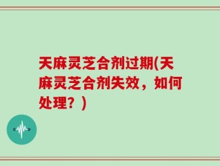 天麻灵芝合剂过期(天麻灵芝合剂失效，如何处理？)