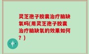 灵芝孢子胶囊治疗脑缺氧吗(用灵芝孢子胶囊治疗脑缺氧的效果如何？)