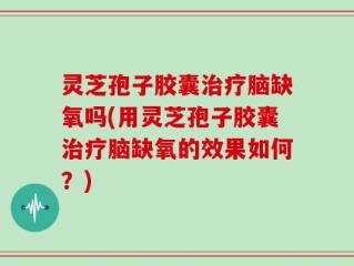 灵芝孢子胶囊治疗脑缺氧吗(用灵芝孢子胶囊治疗脑缺氧的效果如何？)
