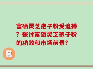 富硒灵芝孢子粉受追捧？探讨富硒灵芝孢子粉的功效和市场前景？