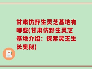 甘肃仿野生灵芝基地有哪些(甘肃仿野生灵芝基地介绍：探索灵芝生长奥秘)