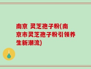 南京 灵芝孢子粉(南京市灵芝孢子粉引领养生新潮流)