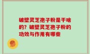 破壁灵芝孢子粉是干啥的？破壁灵芝孢子粉的功效与作用有哪些