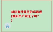 益阳有种灵芝的吗最近(益阳出产灵芝了吗？)