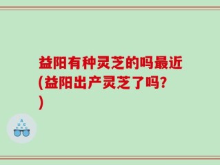 益阳有种灵芝的吗最近(益阳出产灵芝了吗？)