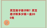 灵芝孢子孢子粉？灵芝孢子粉多少钱一盒200克