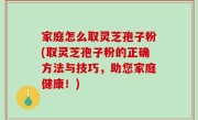 家庭怎么取灵芝孢子粉(取灵芝孢子粉的正确方法与技巧，助您家庭健康！)