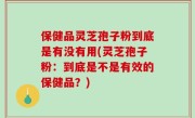 保健品灵芝孢子粉到底是有没有用(灵芝孢子粉：到底是不是有效的保健品？)