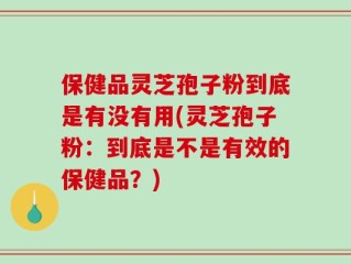 保健品灵芝孢子粉到底是有没有用(灵芝孢子粉：到底是不是有效的保健品？)