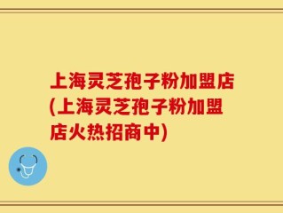 上海灵芝孢子粉加盟店(上海灵芝孢子粉加盟店火热招商中)