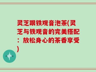 灵芝跟铁观音泡茶(灵芝与铁观音的完美搭配：放松身心的茶香享受)