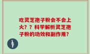 吃灵芝孢子粉会不会上火？？科学解析灵芝孢子粉的功效和副作用？