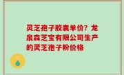 灵芝孢子胶囊单价？龙泉森芝宝有限公司生产的灵芝孢子粉价格