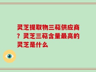 灵芝提取物三萜供应商？灵芝三萜含量最高的灵芝是什么