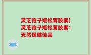 灵芝孢子姬松茸胶囊(灵芝孢子姬松茸胶囊：天然保健佳品