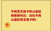 不同灵芝孢子粉口感区别尝鲜对比：试吃不同口感的灵芝孢子粉)