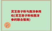 灵芝孢子粉与西洋参同吃(灵芝孢子粉和西洋参的联合服用)