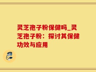 灵芝孢子粉保健吗_灵芝孢子粉：探讨其保健功效与应用