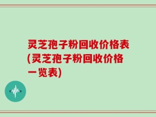 灵芝孢子粉回收价格表(灵芝孢子粉回收价格一览表)