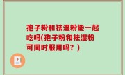 孢子粉和祛湿粉能一起吃吗(孢子粉和祛湿粉可同时服用吗？)