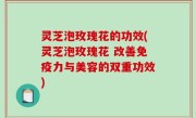 灵芝泡玫瑰花的功效(灵芝泡玫瑰花 改善免疫力与美容的双重功效)