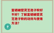 富硒破壁灵芝孢子粉好不好？了解富硒破壁灵芝孢子粉的功效与使用方法？
