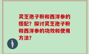 灵芝孢子粉和西洋参的搭配？探讨灵芝孢子粉和西洋参的功效和使用方法？