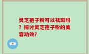 灵芝孢子粉可以祛斑吗？探讨灵芝孢子粉的美容功效？