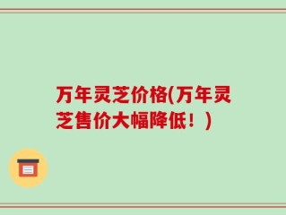 万年灵芝价格(万年灵芝售价大幅降低！)