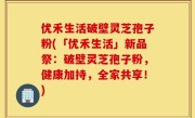 优禾生活破壁灵芝孢子粉(「优禾生活」新品祭：破壁灵芝孢子粉，健康加持，全家共享！)