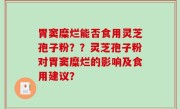 胃窦糜烂能否食用灵芝孢子粉？？灵芝孢子粉对胃窦糜烂的影响及食用建议？
