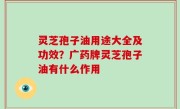 灵芝孢子油用途大全及功效？广药牌灵芝孢子油有什么作用