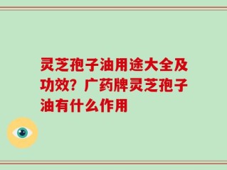 灵芝孢子油用途大全及功效？广药牌灵芝孢子油有什么作用