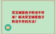 灵芝破壁孢子粉泡不开来？解决灵芝破壁孢子粉泡不开的方法？
