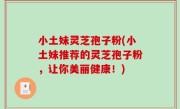小土妹灵芝孢子粉(小土妹推荐的灵芝孢子粉，让你美丽健康！)