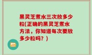 黑灵芝煮水三次放多少粒(正确的黑灵芝煮水方法，你知道每次要放多少粒吗？)