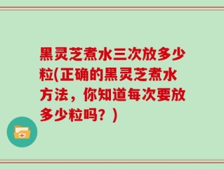 黑灵芝煮水三次放多少粒(正确的黑灵芝煮水方法，你知道每次要放多少粒吗？)