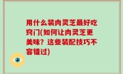 用什么装肉灵芝最好吃窍门(如何让肉灵芝更美味？这些装配技巧不容错过)