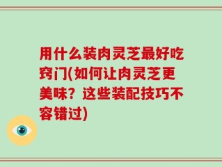 用什么装肉灵芝最好吃窍门(如何让肉灵芝更美味？这些装配技巧不容错过)