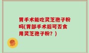 胃手术能吃灵芝孢子粉吗(胃部手术后可否食用灵芝孢子粉？)