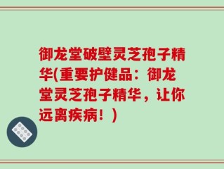 御龙堂破壁灵芝孢子精华(重要护健品：御龙堂灵芝孢子精华，让你远离疾病！)