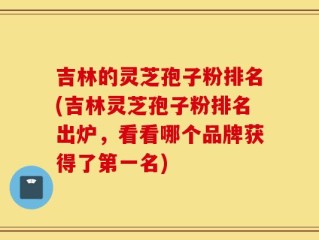 吉林的灵芝孢子粉排名(吉林灵芝孢子粉排名出炉，看看哪个品牌获得了第一名)