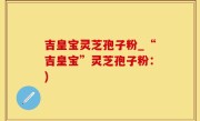 吉皇宝灵芝孢子粉_“吉皇宝”灵芝孢子粉：)