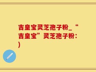 吉皇宝灵芝孢子粉_“吉皇宝”灵芝孢子粉：)