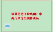 带灵芝孢子粉出国？拿两斤灵芝出国算走私