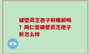 破壁灵芝孢子粉睡前喝？同仁堂破壁灵芝孢子粉怎么样
