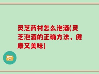 灵芝药材怎么泡酒(灵芝泡酒的正确方法，健康又美味)