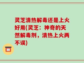 灵芝清热解毒还是上火好用(灵芝：神奇的天然解毒剂，清热上火两不误)