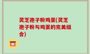 灵芝孢子粉鸡蛋(灵芝孢子粉与鸡蛋的完美组合)