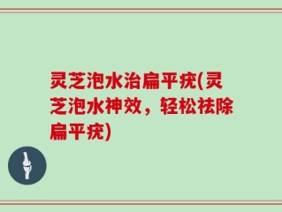 灵芝泡水治扁平疣(灵芝泡水神效，轻松祛除扁平疣)